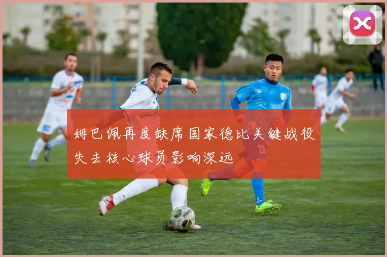 姆巴佩再度缺席国家德比关键战役失去核心球员影响深远