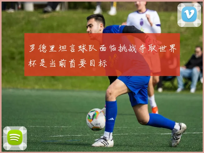 罗德里坦言球队面临挑战夺取世界杯是当前首要目标