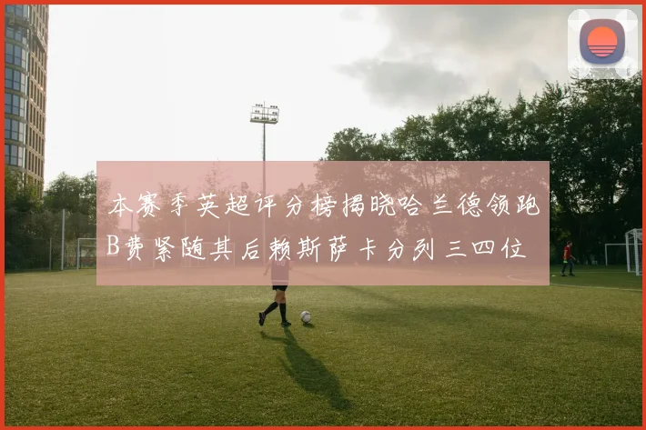 本赛季英超评分榜揭晓哈兰德领跑B费紧随其后赖斯萨卡分列三四位
