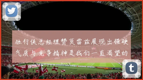 独行侠总经理赞莫雷兹展现出强硬气质与竞争精神是我们一直渴望的特质