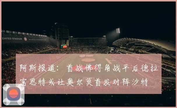 阿斯报道：首战佛得角战平后德拉富恩特或让奥尔莫首发对阵沙特