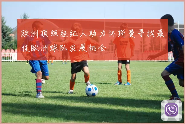 欧洲顶级经纪人助力怀斯曼寻找最佳欧洲球队发展机会