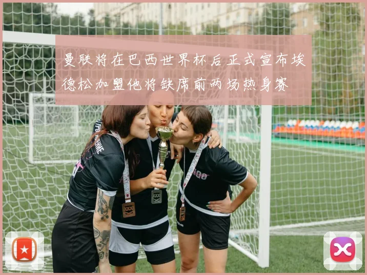 曼联将在巴西世界杯后正式宣布埃德松加盟他将缺席前两场热身赛