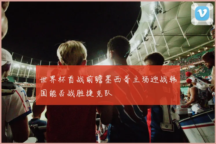 世界杯首战前瞻墨西哥主场迎战韩国能否战胜捷克队