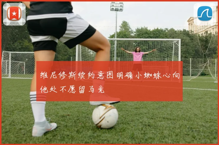 维尼修斯续约意图明确小蜘蛛心向他处不愿留马竞